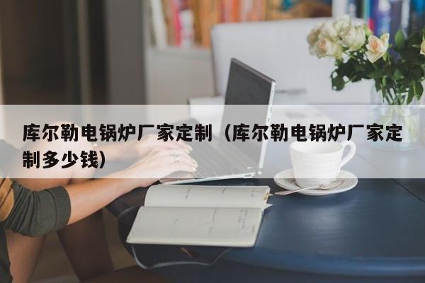 庫爾勒電鍋爐廠家定制（庫爾勒電鍋爐廠家定制多少錢）