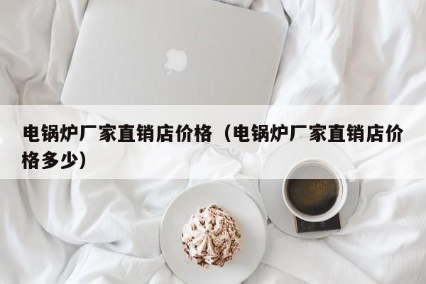 電鍋爐廠家直銷(xiāo)店價(jià)格（電鍋爐廠家直銷(xiāo)店價(jià)格多少）