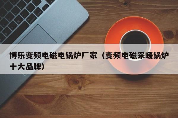 博樂變頻電磁電鍋爐廠家（變頻電磁采暖鍋爐十大品牌）