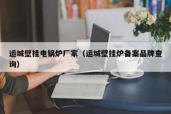 運(yùn)城壁掛電鍋爐廠家（運(yùn)城壁掛爐備案品牌查詢）